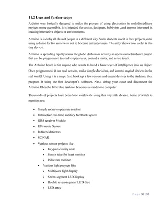 P a g e 90 | 92
11.2 Uses and further scope
Arduino was basically designed to make the process of using electronics in multidisciplinary
projects more accessible. It is intended for artists, designers, hobbyists ,and anyone interested in
creating interactive objects or environments.
Arduino is used by all class of people in a different way. Some students use it in their projects,some
using arduino for fun some went out to become entreupreuners. This only shows how useful is this
tiny device.
Arduino is spreading rapidly across the globe. Arduino is actually an open source hardware project
that can be programmed to read temperatures, control a motor, and sense touch.
The Arduino board is for anyone who wants to build a basic level of intelligence into an object.
Once programmed, it can read sensors, make simple decisions, and control myriad devices in the
real world. Using it is a snap: first, hook up a few sensors and output devices to the Arduino, then
program it using the free developer’s software. Next, debug your code and disconnect the
Arduino.Then,the little blue Arduino becomes a standalone computer.
Thousands of projects have been done worldwide using this tiny little device. Some of which to
mention are:
 Simple room temperature readout
 Interactive real-time auditory feedback system
 GPS receiver Module
 Ultrasonic Sensor
 Infrared detectors
 SONAR
 Various sensor projects like
 Keypad security code
 Sensor tube for heart monitor
 Pulse rate monitor
 Various light projects like
 Multicolor light display
 Seven-segment LED display
 Double seven-segment LED dice
 LED array
 