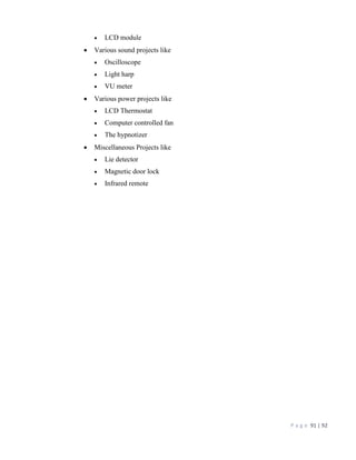 P a g e 91 | 92
 LCD module
 Various sound projects like
 Oscilloscope
 Light harp
 VU meter
 Various power projects like
 LCD Thermostat
 Computer controlled fan
 The hypnotizer
 Miscellaneous Projects like
 Lie detector
 Magnetic door lock
 Infrared remote
 