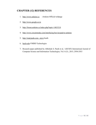 P a g e 92 | 92
CHAPTER (12) REFERENCES
1. http://www.arduino.cc -Arduino Official webpage
2. http://www.google.co.in
3. http://forum.arduino.cc/index.php?topic=146315.0
4. http://www.circuitstoday.com/interfacing-hex-keypad-to-arduino
5. http://read.pudn.com - steve heath
6. hackveda-VMDD Technologies
7. Research paper published by Abhishek S. Parab et al, / (IJCSIT) International Journal of
Computer Science and Information Technologies, Vol. 6 (3) , 2015, 2950-2953
 
