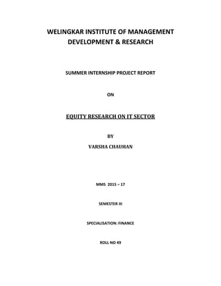 WELINGKAR INSTITUTE OF MANAGEMENT
DEVELOPMENT & RESEARCH
SUMMER INTERNSHIP PROJECT REPORT
ON
EQUITY RESEARCH ON IT SECTOR
BY
VARSHA CHAUHAN
MMS 2015 – 17
SEMESTER III
SPECIALISATION: FINANCE
ROLL NO 49
 