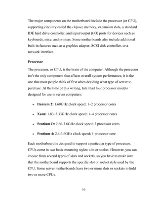 The major components on the motherboard include the processor (or CPU),
supporting circuitry called the chipset, memory, expansion slots, a standard
IDE hard drive controller, and input/output (I/O) ports for devices such as
keyboards, mice, and printers. Some motherboards also include additional
built-in features such as a graphics adapter, SCSI disk controller, or a
network interface.
Processor
The processor, or CPU, is the brain of the computer. Although the processor
isn't the only component that affects overall system performance, it is the
one that most people think of first when deciding what type of server to
purchase. At the time of this writing, Intel had four processor models
designed for use in server computers:
• Itanium 2: 1.60GHz clock speed; 1–2 processor cores
• Xeon: 1.83–2.33GHz clock speed; 1–4 processor cores
• Pentium D: 2.66-3.6GHz clock speed; 2 processor cores
• Pentium 4: 2.4-3.6GHz clock speed; 1 processor core
Each motherboard is designed to support a particular type of processor.
CPUs come in two basic mounting styles: slot or socket. However, you can
choose from several types of slots and sockets, so you have to make sure
that the motherboard supports the specific slot or socket style used by the
CPU. Some server motherboards have two or more slots or sockets to hold
two or more CPUs.
10
 