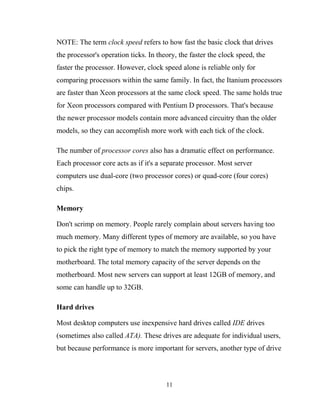 NOTE: The term clock speed refers to how fast the basic clock that drives
the processor's operation ticks. In theory, the faster the clock speed, the
faster the processor. However, clock speed alone is reliable only for
comparing processors within the same family. In fact, the Itanium processors
are faster than Xeon processors at the same clock speed. The same holds true
for Xeon processors compared with Pentium D processors. That's because
the newer processor models contain more advanced circuitry than the older
models, so they can accomplish more work with each tick of the clock.
The number of processor cores also has a dramatic effect on performance.
Each processor core acts as if it's a separate processor. Most server
computers use dual-core (two processor cores) or quad-core (four cores)
chips.
Memory
Don't scrimp on memory. People rarely complain about servers having too
much memory. Many different types of memory are available, so you have
to pick the right type of memory to match the memory supported by your
motherboard. The total memory capacity of the server depends on the
motherboard. Most new servers can support at least 12GB of memory, and
some can handle up to 32GB.
Hard drives
Most desktop computers use inexpensive hard drives called IDE drives
(sometimes also called ATA). These drives are adequate for individual users,
but because performance is more important for servers, another type of drive
11
 