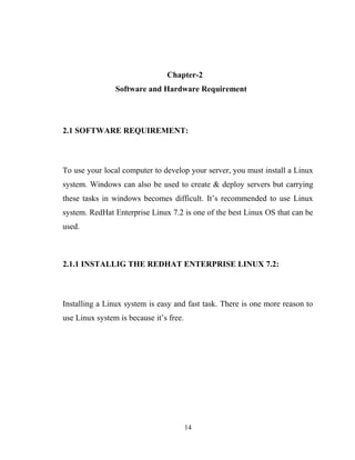 Chapter-2
Software and Hardware Requirement
2.1 SOFTWARE REQUIREMENT:
To use your local computer to develop your server, you must install a Linux
system. Windows can also be used to create & deploy servers but carrying
these tasks in windows becomes difficult. It’s recommended to use Linux
system. RedHat Enterprise Linux 7.2 is one of the best Linux OS that can be
used.
2.1.1 INSTALLIG THE REDHAT ENTERPRISE LINUX 7.2:
Installing a Linux system is easy and fast task. There is one more reason to
use Linux system is because it’s free.
14
 