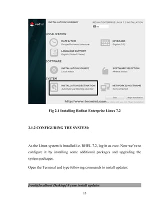 Fig 2.1 Installing Redhat Enterprise Linux 7.2
2.1.2 CONFIGURING THE SYSTEM:
As the Linux system is installed i.e. RHEL 7.2, log in as root. Now we’ve to
configure it by installing some additional packages and upgrading the
system packages.
Open the Terminal and type following commands to install updates:
[root@localhost Desktop] # yum install updates
15
 