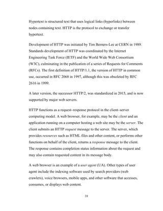Hypertext is structured text that uses logical links (hyperlinks) between
nodes containing text. HTTP is the protocol to exchange or transfer
hypertext.
Development of HTTP was initiated by Tim Berners-Lee at CERN in 1989.
Standards development of HTTP was coordinated by the Internet
Engineering Task Force (IETF) and the World Wide Web Consortium
(W3C), culminating in the publication of a series of Requests for Comments
(RFCs). The first definition of HTTP/1.1, the version of HTTP in common
use, occurred in RFC 2068 in 1997, although this was obsoleted by RFC
2616 in 1999.
A later version, the successor HTTP/2, was standardized in 2015, and is now
supported by major web servers.
HTTP functions as a request–response protocol in the client–server
computing model. A web browser, for example, may be the client and an
application running on a computer hosting a web site may be the server. The
client submits an HTTP request message to the server. The server, which
provides resources such as HTML files and other content, or performs other
functions on behalf of the client, returns a response message to the client.
The response contains completion status information about the request and
may also contain requested content in its message body.
A web browser is an example of a user agent (UA). Other types of user
agent include the indexing software used by search providers (web
crawlers), voice browsers, mobile apps, and other software that accesses,
consumes, or displays web content.
18
 