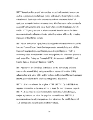 HTTP is designed to permit intermediate network elements to improve or
enable communications between clients and servers. High-traffic websites
often benefit from web cache servers that deliver content on behalf of
upstream servers to improve response time. Web browsers cache previously
accessed web resources and reuse them when possible to reduce network
traffic. HTTP proxy servers at private network boundaries can facilitate
communication for clients without a globally routable address, by relaying
messages with external servers.
HTTP is an application layer protocol designed within the framework of the
Internet Protocol Suite. Its definition presumes an underlying and reliable
transport layer protocol, and Transmission Control Protocol (TCP) is
commonly used. However HTTP can be adapted to use unreliable protocols
such as the User Datagram Protocol (UDP), for example in HTTPU and
Simple Service Discovery Protocol (SSDP).
HTTP resources are identified and located on the network by uniform
resource locators (URLs), using the uniform resource identifier (URI)
schemes http and https. URIs and hyperlinks in Hypertext Markup Language
(HTML) documents form inter-linked hypertext documents.
HTTP/1.1 is a revision of the original HTTP (HTTP/1.0). In HTTP/1.0 a
separate connection to the same server is made for every resource request.
HTTP/1.1 can reuse a connection multiple times to download images,
scripts, stylesheets etc. after the page has been delivered. HTTP/1.1
communications therefore experience less latency as the establishment of
TCP connections presents considerable overhead.
19
 