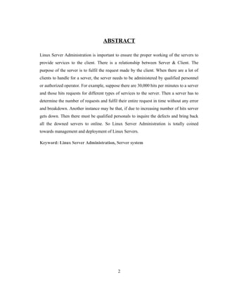 ABSTRACT
Linux Server Administration is important to ensure the proper working of the servers to
provide services to the client. There is a relationship between Server & Client. The
purpose of the server is to fulfil the request made by the client. When there are a lot of
clients to handle for a server, the server needs to be administered by qualified personnel
or authorized operator. For example, suppose there are 30,000 hits per minutes to a server
and those hits requests for different types of services to the server. Then a server has to
determine the number of requests and fulfil their entire request in time without any error
and breakdown. Another instance may be that, if due to increasing number of hits server
gets down. Then there must be qualified personals to inquire the defects and bring back
all the downed servers to online. So Linux Server Administration is totally coined
towards management and deployment of Linux Servers.
Keyword: Linux Server Administration, Server system
2
 