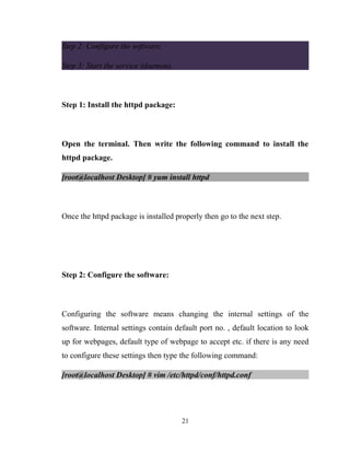 Step 2: Configure the software.
Step 3: Start the service (daemon).
Step 1: Install the httpd package:
Open the terminal. Then write the following command to install the
httpd package.
[root@localhost Desktop] # yum install httpd
Once the httpd package is installed properly then go to the next step.
Step 2: Configure the software:
Configuring the software means changing the internal settings of the
software. Internal settings contain default port no. , default location to look
up for webpages, default type of webpage to accept etc. if there is any need
to configure these settings then type the following command:
[root@localhost Desktop] # vim /etc/httpd/conf/httpd.conf
21
 