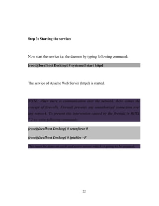 Step 3: Starting the service:
Now start the service i.e. the daemon by typing following command:
[root@localhost Desktop] # systemctl start httpd
The service of Apache Web Server (httpd) is started.
NOTE: When there is communication over the network, there comes the
concept of firewalls. Firewall prevents any unauthorized connection over
any network. To prevent this intervention caused by the firewall in RHEL
7.2 we write following commands:
[root@localhost Desktop] # setenforce 0
[root@localhost Desktop] # iptables –F
This must be done on each and every server which is going to be created.
22
 