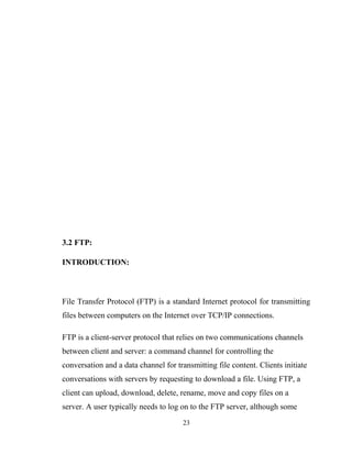 3.2 FTP:
INTRODUCTION:
File Transfer Protocol (FTP) is a standard Internet protocol for transmitting
files between computers on the Internet over TCP/IP connections.
FTP is a client-server protocol that relies on two communications channels
between client and server: a command channel for controlling the
conversation and a data channel for transmitting file content. Clients initiate
conversations with servers by requesting to download a file. Using FTP, a
client can upload, download, delete, rename, move and copy files on a
server. A user typically needs to log on to the FTP server, although some
23
 