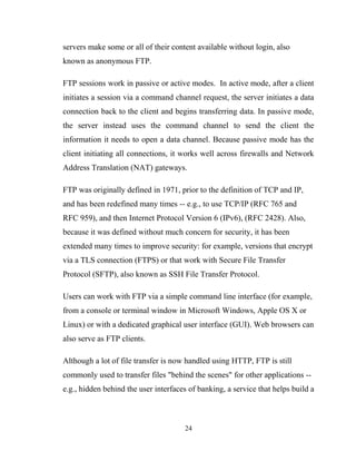 servers make some or all of their content available without login, also
known as anonymous FTP.
FTP sessions work in passive or active modes. In active mode, after a client
initiates a session via a command channel request, the server initiates a data
connection back to the client and begins transferring data. In passive mode,
the server instead uses the command channel to send the client the
information it needs to open a data channel. Because passive mode has the
client initiating all connections, it works well across firewalls and Network
Address Translation (NAT) gateways.
FTP was originally defined in 1971, prior to the definition of TCP and IP,
and has been redefined many times -- e.g., to use TCP/IP (RFC 765 and
RFC 959), and then Internet Protocol Version 6 (IPv6), (RFC 2428). Also,
because it was defined without much concern for security, it has been
extended many times to improve security: for example, versions that encrypt
via a TLS connection (FTPS) or that work with Secure File Transfer
Protocol (SFTP), also known as SSH File Transfer Protocol.
Users can work with FTP via a simple command line interface (for example,
from a console or terminal window in Microsoft Windows, Apple OS X or
Linux) or with a dedicated graphical user interface (GUI). Web browsers can
also serve as FTP clients.
Although a lot of file transfer is now handled using HTTP, FTP is still
commonly used to transfer files "behind the scenes" for other applications --
e.g., hidden behind the user interfaces of banking, a service that helps build a
24
 