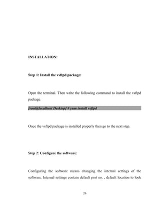 INSTALLATION:
Step 1: Install the vsftpd package:
Open the terminal. Then write the following command to install the vsftpd
package.
[root@localhost Desktop] # yum install vsftpd
Once the vsftpd package is installed properly then go to the next step.
Step 2: Configure the software:
Configuring the software means changing the internal settings of the
software. Internal settings contain default port no. , default location to look
26
 