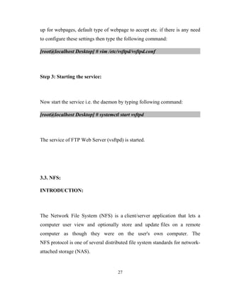 up for webpages, default type of webpage to accept etc. if there is any need
to configure these settings then type the following command:
[root@localhost Desktop] # vim /etc/vsftpd/vsftpd.conf
Step 3: Starting the service:
Now start the service i.e. the daemon by typing following command:
[root@localhost Desktop] # systemctl start vsftpd
The service of FTP Web Server (vsftpd) is started.
3.3. NFS:
INTRODUCTION:
The Network File System (NFS) is a client/server application that lets a
computer user view and optionally store and update files on a remote
computer as though they were on the user's own computer. The
NFS protocol is one of several distributed file system standards for network-
attached storage (NAS).
27
 