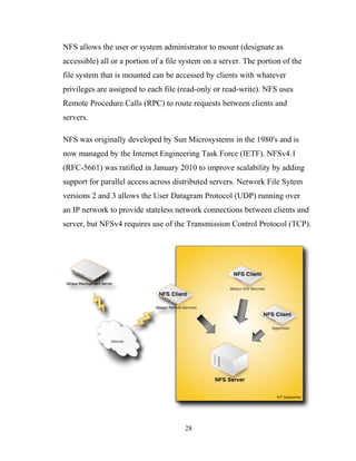 NFS allows the user or system administrator to mount (designate as
accessible) all or a portion of a file system on a server. The portion of the
file system that is mounted can be accessed by clients with whatever
privileges are assigned to each file (read-only or read-write). NFS uses
Remote Procedure Calls (RPC) to route requests between clients and
servers.
NFS was originally developed by Sun Microsystems in the 1980's and is
now managed by the Internet Engineering Task Force (IETF). NFSv4.1
(RFC-5661) was ratified in January 2010 to improve scalability by adding
support for parallel access across distributed servers. Network File Sytem
versions 2 and 3 allows the User Datagram Protocol (UDP) running over
an IP network to provide stateless network connections between clients and
server, but NFSv4 requires use of the Transmission Control Protocol (TCP).
28
 