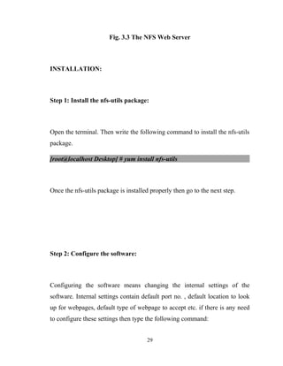 Fig. 3.3 The NFS Web Server
INSTALLATION:
Step 1: Install the nfs-utils package:
Open the terminal. Then write the following command to install the nfs-utils
package.
[root@localhost Desktop] # yum install nfs-utils
Once the nfs-utils package is installed properly then go to the next step.
Step 2: Configure the software:
Configuring the software means changing the internal settings of the
software. Internal settings contain default port no. , default location to look
up for webpages, default type of webpage to accept etc. if there is any need
to configure these settings then type the following command:
29
 
