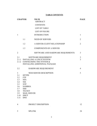 TABLE CONTENTS
CHAPTER TILTE PAGE
ABSTRACT
CONTENTS
LIST OF TABLE
LIST OF FIGURE
1 INTRODUCTION 1
1.1 NEED OF SERVERS 2
1.2 A SERVER-CLIENT RELATIONSHIP 2
1.3 COMPONENTS OF A SERVER
2 SOFTWARE AND HARDWARE REQURIMENTS 3
2.1 SOFTWARE REQURIMENT 3
2.1.1 INSTALLING A LINUX SYSTEM 3
2.1.2 CONFIGURING THE SYSTEM &
INSTALLING ADDITIONAL PACKAGE
2.2 HARDWARE REQUIREMENT 4
3 WEB SERVER DESCRIPTION 5
3.1 HTTPD
3.2 FTP
3.3 NFS
3.4 NIS
3.5 NTP
3.6 SAMBHA
3.7 SSH
3.8 TELNET
3.9 MAIL SERVER
3.10 DHCP
3.11 DNS
4 PROJECT DISCRIPTION 12
5 SPLUNK 24
3
 