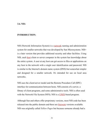 3.4. NIS:
INTRODUCTION:
NIS (Network Information System) is a network naming and administration
system for smaller networks that was developed by Sun Microsystems. NIS+
is a later version that provides additional security and other facilities. Using
NIS, each host client or server computer in the system has knowledge about
the entire system. A user at any host can get access to files or applications on
any host in the network with a single user identification and password. NIS
is similar to the Internet's domain name system (DNS) but somewhat simpler
and designed for a smaller network. It's intended for use on local area
networks.
NIS uses the client/server model and the Remote Procedure Call (RPC)
interface for communication between hosts. NIS consists of a server, a
library of client programs, and some administrative tools. NIS is often used
with the Network File System (NFS). NIS is a UNIX-based program.
Although Sun and others offer proprietary versions, most NIS code has been
released into the public domain and there are freeware versions available.
NIS was originally called Yellow Pages but because someone already had a
31
 