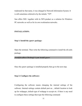 trademark by that name, it was changed to Network Information System. It
is still sometimes referred to by the initials: "YP".
Sun offers NIS+ together with its NFS product as a solution for Windows
PC networks as well as for its own workstation networks.
INSTALLATION:
Step 1: Install the ypserv package:
Open the terminal. Then write the following command to install the nfs-utils
package.
[root@localhost Desktop] # yum install ypserv
Once the ypserv package is installed properly then go to the next step.
Step 2: Configure the software:
Configuring the software means changing the internal settings of the
software. Internal settings contain default port no. , default location to look
up for webpages, default type of webpage to accept etc. if there is any need
to configure these settings then type the following command:
32
 