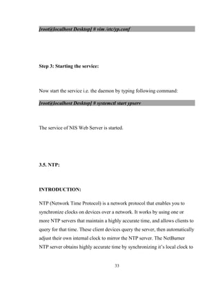 [root@localhost Desktop] # vim /etc/yp.conf
Step 3: Starting the service:
Now start the service i.e. the daemon by typing following command:
[root@localhost Desktop] # systemctl start ypserv
The service of NIS Web Server is started.
3.5. NTP:
INTRODUCTION:
NTP (Network Time Protocol) is a network protocol that enables you to
synchronize clocks on devices over a network. It works by using one or
more NTP servers that maintain a highly accurate time, and allows clients to
query for that time. These client devices query the server, then automatically
adjust their own internal clock to mirror the NTP server. The NetBurner
NTP server obtains highly accurate time by synchronizing it’s local clock to
33
 