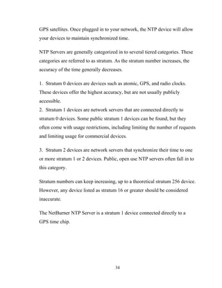GPS satellites. Once plugged in to your network, the NTP device will allow
your devices to maintain synchronized time.
NTP Servers are generally categorized in to several tiered categories. These
categories are referred to as stratum. As the stratum number increases, the
accuracy of the time generally decreases.
1. Stratum 0 devices are devices such as atomic, GPS, and radio clocks.
These devices offer the highest accuracy, but are not usually publicly
accessible.
2. Stratum 1 devices are network servers that are connected directly to
stratum 0 devices. Some public stratum 1 devices can be found, but they
often come with usage restrictions, including limiting the number of requests
and limiting usage for commercial devices.
3. Stratum 2 devices are network servers that synchronize their time to one
or more stratum 1 or 2 devices. Public, open use NTP servers often fall in to
this category.
Stratum numbers can keep increasing, up to a theoretical stratum 256 device.
However, any device listed as stratum 16 or greater should be considered
inaccurate.
The NetBurner NTP Server is a stratum 1 device connected directly to a
GPS time chip.
34
 