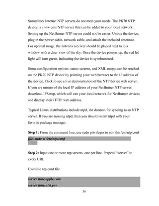 Sometimes Internet NTP servers do not meet your needs. The PK70 NTP
device is a low cost NTP server that can be added to your local network.
Setting up the NetBurner NTP server could not be easier. Unbox the device,
plug in the power cable, network cable, and attach the included antennae.
For optimal usage, the antenna receiver should be placed next to to a
window with a clear view of the sky. Once the device powers up, the red led
light will turn green, indicating the device is synchronized.
Some configuration options, status screens, and XML output can be reached
on the PK70 NTP device by pointing your web browser to the IP address of
the device. Click to see a live demonstration of the NTP device web server.
If you are unsure of the local IP address of your NetBurner NTP server,
download IPSetup, which will can your local network for NetBurner devices
and display their HTTP web address.
Typical Linux distributions include ntpd, the daemon for syncing to an NTP
server. If you are missing ntpd, then you should install ntpd with your
favorite package manager.
Step 1: From the command line, use sudo privileges to edit the /etc/ntp.conf
file. sudo vi /etc/ntp.conf
Step 2: Input one or more ntp servers, one per line. Prepend “server” to
every URL
Example ntp.conf file
server time.apple.com
server time.nist.gov
36
 