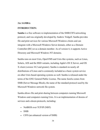 3.6. SAMBA:
INTRODUCTION:
Samba is a free software re-implementation of the SMB/CIFS networking
protocol, and was originally developed by Andrew Tridgell. Samba provides
file and print services for various Microsoft Windows clients and can
integrate with a Microsoft Windows Server domain, either as a Domain
Controller (DC) or as a domain member. As of version 4, it supports Active
Directory and Microsoft Windows NT domains.
Samba runs on most Unix, OpenVMS and Unix-like systems, such as Linux,
Solaris, AIX and the BSD variants, including Apple's OS X Server, and OS
X client (version 10.2 and greater). Samba is standard on nearly all
distributions of Linux and is commonly included as a basic system service
on other Unix-based operating systems as well. Samba is released under the
terms of the GNU General Public License. The name Samba comes from
SMB (Server Message Block), the name of the standard protocol used by the
Microsoft Windows network file system.
Samba allows file and print sharing between computers running Microsoft
Windows and computers running Unix. It is an implementation of dozens of
services and a dozen protocols, including:
• NetBIOS over TCP/IP (NBT)
• SMB
• CIFS (an enhanced version of SMB)
38
 