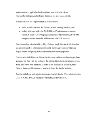 netlogon share, typically distributed as a read only share from
/etc/samba/netlogon, is the logon directory for user logon scripts.
Samba services are implemented as two daemons:
• smbd, which provides the file and printer sharing services, and
• nmbd, which provides the NetBIOS-to-IP-address name service.
NetBIOS over TCP/IP requires some method for mapping NetBIOS
computer names to the IP addresses of a TCP/IP network.
Samba configuration is achieved by editing a single file (typically installed
as /etc/smb.conf or /etc/samba/smb.conf). Samba can also provide user
logon scripts and group policy implementation through poledit.
Samba is included in most Linux distributions and is started during the boot
process. On Red Hat, for instance, the /etc/rc.d/init.d/smb script runs at boot
time, and starts both daemons. Samba is not included in Solaris 8, but a
Solaris 8-compatible version is available from the Samba website.
Samba includes a web administration tool called Samba Web Administration
Tool (SWAT). SWAT was removed starting with version 4.1.
40
 
