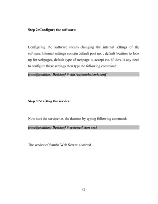 Step 2: Configure the software:
Configuring the software means changing the internal settings of the
software. Internal settings contain default port no. , default location to look
up for webpages, default type of webpage to accept etc. if there is any need
to configure these settings then type the following command:
[root@localhost Desktop] # vim /etc/samba/smb.conf
Step 3: Starting the service:
Now start the service i.e. the daemon by typing following command:
[root@localhost Desktop] # systemctl start smb
The service of Samba Web Server is started.
42
 