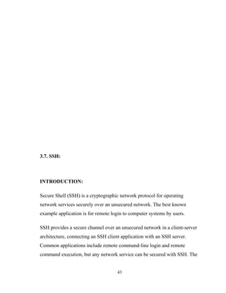 3.7. SSH:
INTRODUCTION:
Secure Shell (SSH) is a cryptographic network protocol for operating
network services securely over an unsecured network. The best known
example application is for remote login to computer systems by users.
SSH provides a secure channel over an unsecured network in a client-server
architecture, connecting an SSH client application with an SSH server.
Common applications include remote command-line login and remote
command execution, but any network service can be secured with SSH. The
43
 