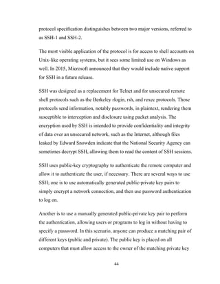 protocol specification distinguishes between two major versions, referred to
as SSH-1 and SSH-2.
The most visible application of the protocol is for access to shell accounts on
Unix-like operating systems, but it sees some limited use on Windows as
well. In 2015, Microsoft announced that they would include native support
for SSH in a future release.
SSH was designed as a replacement for Telnet and for unsecured remote
shell protocols such as the Berkeley rlogin, rsh, and rexec protocols. Those
protocols send information, notably passwords, in plaintext, rendering them
susceptible to interception and disclosure using packet analysis. The
encryption used by SSH is intended to provide confidentiality and integrity
of data over an unsecured network, such as the Internet, although files
leaked by Edward Snowden indicate that the National Security Agency can
sometimes decrypt SSH, allowing them to read the content of SSH sessions.
SSH uses public-key cryptography to authenticate the remote computer and
allow it to authenticate the user, if necessary. There are several ways to use
SSH; one is to use automatically generated public-private key pairs to
simply encrypt a network connection, and then use password authentication
to log on.
Another is to use a manually generated public-private key pair to perform
the authentication, allowing users or programs to log in without having to
specify a password. In this scenario, anyone can produce a matching pair of
different keys (public and private). The public key is placed on all
computers that must allow access to the owner of the matching private key
44
 