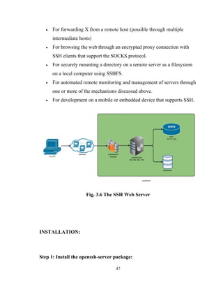 • For forwarding X from a remote host (possible through multiple
intermediate hosts)
• For browsing the web through an encrypted proxy connection with
SSH clients that support the SOCKS protocol.
• For securely mounting a directory on a remote server as a filesystem
on a local computer using SSHFS.
• For automated remote monitoring and management of servers through
one or more of the mechanisms discussed above.
• For development on a mobile or embedded device that supports SSH.
Fig. 3.6 The SSH Web Server
INSTALLATION:
Step 1: Install the openssh-server package:
47
 