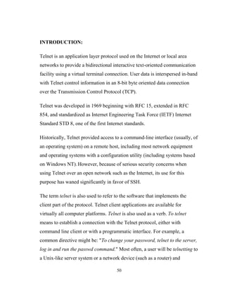 INTRODUCTION:
Telnet is an application layer protocol used on the Internet or local area
networks to provide a bidirectional interactive text-oriented communication
facility using a virtual terminal connection. User data is interspersed in-band
with Telnet control information in an 8-bit byte oriented data connection
over the Transmission Control Protocol (TCP).
Telnet was developed in 1969 beginning with RFC 15, extended in RFC
854, and standardized as Internet Engineering Task Force (IETF) Internet
Standard STD 8, one of the first Internet standards.
Historically, Telnet provided access to a command-line interface (usually, of
an operating system) on a remote host, including most network equipment
and operating systems with a configuration utility (including systems based
on Windows NT). However, because of serious security concerns when
using Telnet over an open network such as the Internet, its use for this
purpose has waned significantly in favor of SSH.
The term telnet is also used to refer to the software that implements the
client part of the protocol. Telnet client applications are available for
virtually all computer platforms. Telnet is also used as a verb. To telnet
means to establish a connection with the Telnet protocol, either with
command line client or with a programmatic interface. For example, a
common directive might be: "To change your password, telnet to the server,
log in and run the passwd command." Most often, a user will be telnetting to
a Unix-like server system or a network device (such as a router) and
50
 