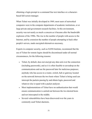 obtaining a login prompt to a command line text interface or a character-
based full-screen manager.
When Telnet was initially developed in 1969, most users of networked
computers were in the computer departments of academic institutions, or at
large private and government research facilities. In this environment,
security was not nearly as much a concern as it became after the bandwidth
explosion of the 1990s. The rise in the number of people with access to the
Internet, and by extension the number of people attempting to hack other
people's servers, made encrypted alternatives necessary.
Experts in computer security, such as SANS Institute, recommend that the
use of Telnet for remote logins should be discontinued under all normal
circumstances, for the following reasons:
• Telnet, by default, does not encrypt any data sent over the connection
(including passwords), and so it is often feasible to eavesdrop on the
communications and use the password later for malicious purposes;
anybody who has access to a router, switch, hub or gateway located
on the network between the two hosts where Telnet is being used can
intercept the packets passing by and obtain login, password and
whatever else is typed with a packet analyzer.
• Most implementations of Telnet have no authentication that would
ensure communication is carried out between the two desired hosts
and not intercepted in the middle.
• Several vulnerabilities have been discovered over the years in
commonly used Telnet daemons.
51
 