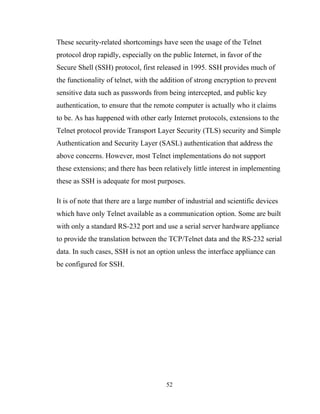 These security-related shortcomings have seen the usage of the Telnet
protocol drop rapidly, especially on the public Internet, in favor of the
Secure Shell (SSH) protocol, first released in 1995. SSH provides much of
the functionality of telnet, with the addition of strong encryption to prevent
sensitive data such as passwords from being intercepted, and public key
authentication, to ensure that the remote computer is actually who it claims
to be. As has happened with other early Internet protocols, extensions to the
Telnet protocol provide Transport Layer Security (TLS) security and Simple
Authentication and Security Layer (SASL) authentication that address the
above concerns. However, most Telnet implementations do not support
these extensions; and there has been relatively little interest in implementing
these as SSH is adequate for most purposes.
It is of note that there are a large number of industrial and scientific devices
which have only Telnet available as a communication option. Some are built
with only a standard RS-232 port and use a serial server hardware appliance
to provide the translation between the TCP/Telnet data and the RS-232 serial
data. In such cases, SSH is not an option unless the interface appliance can
be configured for SSH.
52
 