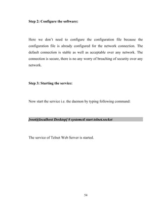 Step 2: Configure the software:
Here we don’t need to configure the configuration file because the
configuration file is already configured for the network connection. The
default connection is stable as well as acceptable over any network. The
connection is secure, there is no any worry of breaching of security over any
network.
Step 3: Starting the service:
Now start the service i.e. the daemon by typing following command:
[root@localhost Desktop] # systemctl start telnet.socket
The service of Telnet Web Server is started.
54
 