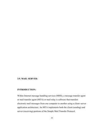 3.9. MAIL SERVER:
INTRODUCTION:
Within Internet message handling services (MHS), a message transfer agent
or mail transfer agent (MTA) or mail relay is software that transfers
electronic mail messages from one computer to another using a client–server
application architecture. An MTA implements both the client (sending) and
server (receiving) portions of the Simple Mail Transfer Protocol.
55
 