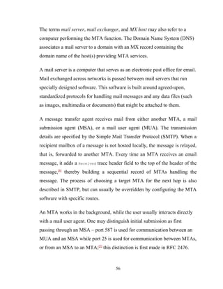 The terms mail server, mail exchanger, and MX host may also refer to a
computer performing the MTA function. The Domain Name System (DNS)
associates a mail server to a domain with an MX record containing the
domain name of the host(s) providing MTA services.
A mail server is a computer that serves as an electronic post office for email.
Mail exchanged across networks is passed between mail servers that run
specially designed software. This software is built around agreed-upon,
standardized protocols for handling mail messages and any data files (such
as images, multimedia or documents) that might be attached to them.
A message transfer agent receives mail from either another MTA, a mail
submission agent (MSA), or a mail user agent (MUA). The transmission
details are specified by the Simple Mail Transfer Protocol (SMTP). When a
recipient mailbox of a message is not hosted locally, the message is relayed,
that is, forwarded to another MTA. Every time an MTA receives an email
message, it adds a Received trace header field to the top of the header of the
message,[4]
thereby building a sequential record of MTAs handling the
message. The process of choosing a target MTA for the next hop is also
described in SMTP, but can usually be overridden by configuring the MTA
software with specific routes.
An MTA works in the background, while the user usually interacts directly
with a mail user agent. One may distinguish initial submission as first
passing through an MSA – port 587 is used for communication between an
MUA and an MSA while port 25 is used for communication between MTAs,
or from an MSA to an MTA;[5]
this distinction is first made in RFC 2476.
56
 