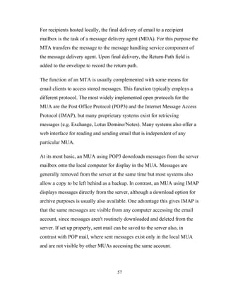 For recipients hosted locally, the final delivery of email to a recipient
mailbox is the task of a message delivery agent (MDA). For this purpose the
MTA transfers the message to the message handling service component of
the message delivery agent. Upon final delivery, the Return-Path field is
added to the envelope to record the return path.
The function of an MTA is usually complemented with some means for
email clients to access stored messages. This function typically employs a
different protocol. The most widely implemented open protocols for the
MUA are the Post Office Protocol (POP3) and the Internet Message Access
Protocol (IMAP), but many proprietary systems exist for retrieving
messages (e.g. Exchange, Lotus Domino/Notes). Many systems also offer a
web interface for reading and sending email that is independent of any
particular MUA.
At its most basic, an MUA using POP3 downloads messages from the server
mailbox onto the local computer for display in the MUA. Messages are
generally removed from the server at the same time but most systems also
allow a copy to be left behind as a backup. In contrast, an MUA using IMAP
displays messages directly from the server, although a download option for
archive purposes is usually also available. One advantage this gives IMAP is
that the same messages are visible from any computer accessing the email
account, since messages aren't routinely downloaded and deleted from the
server. If set up properly, sent mail can be saved to the server also, in
contrast with POP mail, where sent messages exist only in the local MUA
and are not visible by other MUAs accessing the same account.
57
 