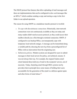 The IMAP protocol has features that allow uploading of mail messages and
there are implementations that can be configured to also send messages like
an MTA,[6]
which combine sending a copy and storing a copy in the Sent
folder in one upload operation.
The reason for using SMTP as a standalone transfer protocol is twofold:
• To cope with discontinuous connections. Historically, inter-network
connections were not continuously available as they are today and
many readers didn't need an access protocol, as they could access their
mailbox directly (as a file) through a terminal connection. SMTP, if
configured to use backup MXes, can transparently cope with
temporary local network outages. A message can be transmitted along
a variable path by choosing the next hop from a preconfigured list of
MXes with no intervention from the originating user.
• Submission policies. Modern systems are designed for users to submit
messages to their local servers for policy, not technical, reasons. It
was not always that way. For example, the original Eudora email
client featured direct delivery of mail to the recipients' servers, out of
necessity. Today, funneling email through MSA systems run by
providers that in principle have some means of holding their users
accountable for the generation of the email is a defense against spam
and other forms of email abuse.[7]
58
 