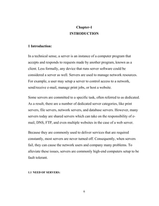 Chapter-1
INTRODUCTION
1 Introduction:
In a technical sense, a server is an instance of a computer program that
accepts and responds to requests made by another program, known as a
client. Less formally, any device that runs server software could be
considered a server as well. Servers are used to manage network resources.
For example, a user may setup a server to control access to a network,
send/receive e-mail, manage print jobs, or host a website.
Some servers are committed to a specific task, often referred to as dedicated.
As a result, there are a number of dedicated server categories, like print
servers, file servers, network servers, and database servers. However, many
servers today are shared servers which can take on the responsibility of e-
mail, DNS, FTP, and even multiple websites in the case of a web server.
Because they are commonly used to deliver services that are required
constantly, most servers are never turned off. Consequently, when servers
fail, they can cause the network users and company many problems. To
alleviate these issues, servers are commonly high-end computers setup to be
fault tolerant.
1.1 NEED OF SERVERS:
6
 