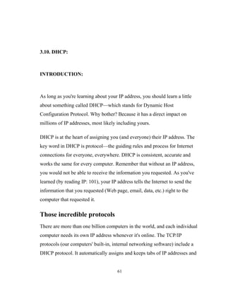 3.10. DHCP:
INTRODUCTION:
As long as you're learning about your IP address, you should learn a little
about something called DHCP—which stands for Dynamic Host
Configuration Protocol. Why bother? Because it has a direct impact on
millions of IP addresses, most likely including yours.
DHCP is at the heart of assigning you (and everyone) their IP address. The
key word in DHCP is protocol—the guiding rules and process for Internet
connections for everyone, everywhere. DHCP is consistent, accurate and
works the same for every computer. Remember that without an IP address,
you would not be able to receive the information you requested. As you've
learned (by reading IP: 101), your IP address tells the Internet to send the
information that you requested (Web page, email, data, etc.) right to the
computer that requested it.
Those incredible protocols
There are more than one billion computers in the world, and each individual
computer needs its own IP address whenever it's online. The TCP/IP
protocols (our computers' built-in, internal networking software) include a
DHCP protocol. It automatically assigns and keeps tabs of IP addresses and
61
 