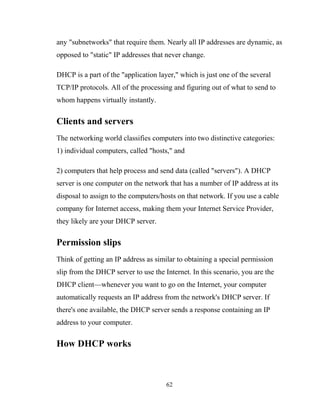 any "subnetworks" that require them. Nearly all IP addresses are dynamic, as
opposed to "static" IP addresses that never change.
DHCP is a part of the "application layer," which is just one of the several
TCP/IP protocols. All of the processing and figuring out of what to send to
whom happens virtually instantly.
Clients and servers
The networking world classifies computers into two distinctive categories:
1) individual computers, called "hosts," and
2) computers that help process and send data (called "servers"). A DHCP
server is one computer on the network that has a number of IP address at its
disposal to assign to the computers/hosts on that network. If you use a cable
company for Internet access, making them your Internet Service Provider,
they likely are your DHCP server.
Permission slips
Think of getting an IP address as similar to obtaining a special permission
slip from the DHCP server to use the Internet. In this scenario, you are the
DHCP client—whenever you want to go on the Internet, your computer
automatically requests an IP address from the network's DHCP server. If
there's one available, the DHCP server sends a response containing an IP
address to your computer.
How DHCP works
62
 