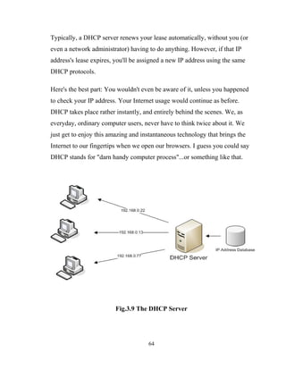 Typically, a DHCP server renews your lease automatically, without you (or
even a network administrator) having to do anything. However, if that IP
address's lease expires, you'll be assigned a new IP address using the same
DHCP protocols.
Here's the best part: You wouldn't even be aware of it, unless you happened
to check your IP address. Your Internet usage would continue as before.
DHCP takes place rather instantly, and entirely behind the scenes. We, as
everyday, ordinary computer users, never have to think twice about it. We
just get to enjoy this amazing and instantaneous technology that brings the
Internet to our fingertips when we open our browsers. I guess you could say
DHCP stands for "darn handy computer process"...or something like that.
Fig.3.9 The DHCP Server
64
 
