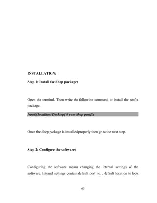 INSTALLATION:
Step 1: Install the dhcp package:
Open the terminal. Then write the following command to install the posfix
package.
[root@localhost Desktop] # yum dhcp postfix
Once the dhcp package is installed properly then go to the next step.
Step 2: Configure the software:
Configuring the software means changing the internal settings of the
software. Internal settings contain default port no. , default location to look
65
 