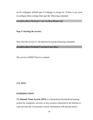 up for webpages, default type of webpage to accept etc. if there is any need
to configure these settings then type the following command:
[root@localhost Desktop] # vim /etc/dhcp/dhcpd.conf
Step 3: Starting the service:
Now start the service i.e. the daemon by typing following command:
[root@localhost Desktop] # systemctl start dhcp
The service of DHCP Server is started.
3.11. DNS:
INTRODUCTION:
The Domain Name System (DNS) is a hierarchical decentralized naming
system for computers, services, or any resource connected to the Internet or
a private network. It associates various information with domain names
66
 