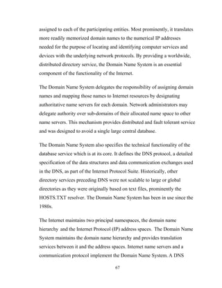 assigned to each of the participating entities. Most prominently, it translates
more readily memorized domain names to the numerical IP addresses
needed for the purpose of locating and identifying computer services and
devices with the underlying network protocols. By providing a worldwide,
distributed directory service, the Domain Name System is an essential
component of the functionality of the Internet.
The Domain Name System delegates the responsibility of assigning domain
names and mapping those names to Internet resources by designating
authoritative name servers for each domain. Network administrators may
delegate authority over sub-domains of their allocated name space to other
name servers. This mechanism provides distributed and fault tolerant service
and was designed to avoid a single large central database.
The Domain Name System also specifies the technical functionality of the
database service which is at its core. It defines the DNS protocol, a detailed
specification of the data structures and data communication exchanges used
in the DNS, as part of the Internet Protocol Suite. Historically, other
directory services preceding DNS were not scalable to large or global
directories as they were originally based on text files, prominently the
HOSTS.TXT resolver. The Domain Name System has been in use since the
1980s.
The Internet maintains two principal namespaces, the domain name
hierarchy and the Internet Protocol (IP) address spaces. The Domain Name
System maintains the domain name hierarchy and provides translation
services between it and the address spaces. Internet name servers and a
communication protocol implement the Domain Name System. A DNS
67
 