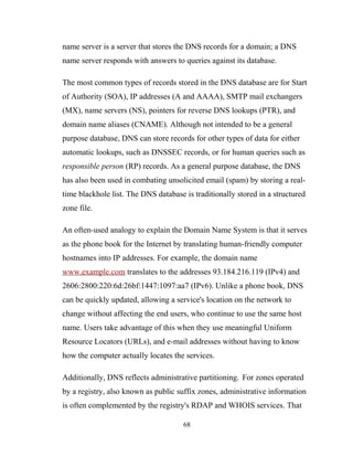 name server is a server that stores the DNS records for a domain; a DNS
name server responds with answers to queries against its database.
The most common types of records stored in the DNS database are for Start
of Authority (SOA), IP addresses (A and AAAA), SMTP mail exchangers
(MX), name servers (NS), pointers for reverse DNS lookups (PTR), and
domain name aliases (CNAME). Although not intended to be a general
purpose database, DNS can store records for other types of data for either
automatic lookups, such as DNSSEC records, or for human queries such as
responsible person (RP) records. As a general purpose database, the DNS
has also been used in combating unsolicited email (spam) by storing a real-
time blackhole list. The DNS database is traditionally stored in a structured
zone file.
An often-used analogy to explain the Domain Name System is that it serves
as the phone book for the Internet by translating human-friendly computer
hostnames into IP addresses. For example, the domain name
www.example.com translates to the addresses 93.184.216.119 (IPv4) and
2606:2800:220:6d:26bf:1447:1097:aa7 (IPv6). Unlike a phone book, DNS
can be quickly updated, allowing a service's location on the network to
change without affecting the end users, who continue to use the same host
name. Users take advantage of this when they use meaningful Uniform
Resource Locators (URLs), and e-mail addresses without having to know
how the computer actually locates the services.
Additionally, DNS reflects administrative partitioning. For zones operated
by a registry, also known as public suffix zones, administrative information
is often complemented by the registry's RDAP and WHOIS services. That
68
 