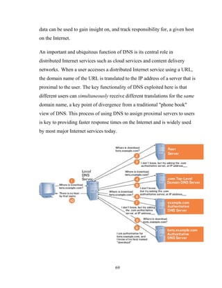 data can be used to gain insight on, and track responsibility for, a given host
on the Internet.
An important and ubiquitous function of DNS is its central role in
distributed Internet services such as cloud services and content delivery
networks. When a user accesses a distributed Internet service using a URL,
the domain name of the URL is translated to the IP address of a server that is
proximal to the user. The key functionality of DNS exploited here is that
different users can simultaneously receive different translations for the same
domain name, a key point of divergence from a traditional "phone book"
view of DNS. This process of using DNS to assign proximal servers to users
is key to providing faster response times on the Internet and is widely used
by most major Internet services today.
69
 