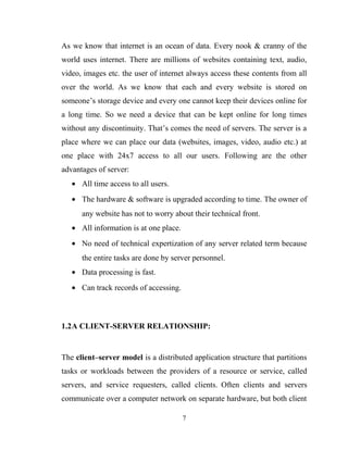 As we know that internet is an ocean of data. Every nook & cranny of the
world uses internet. There are millions of websites containing text, audio,
video, images etc. the user of internet always access these contents from all
over the world. As we know that each and every website is stored on
someone’s storage device and every one cannot keep their devices online for
a long time. So we need a device that can be kept online for long times
without any discontinuity. That’s comes the need of servers. The server is a
place where we can place our data (websites, images, video, audio etc.) at
one place with 24x7 access to all our users. Following are the other
advantages of server:
• All time access to all users.
• The hardware & software is upgraded according to time. The owner of
any website has not to worry about their technical front.
• All information is at one place.
• No need of technical expertization of any server related term because
the entire tasks are done by server personnel.
• Data processing is fast.
• Can track records of accessing.
1.2A CLIENT-SERVER RELATIONSHIP:
The client–server model is a distributed application structure that partitions
tasks or workloads between the providers of a resource or service, called
servers, and service requesters, called clients. Often clients and servers
communicate over a computer network on separate hardware, but both client
7
 