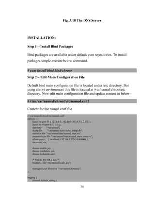 Fig. 3.10 The DNS Server
INSTALLATION:
Step 1 – Install Bind Packages
Bind packages are available under default yum repositories. To install
packages simple execute below command.
# yum install bind bind-chroot
Step 2 – Edit Main Configuration File
Default bind main configuration file is located under /etc directory. But
using chroot environment this file is located at /var/named/chroot/etc
directory. Now edit main configuration file and update content as below.
# vim /var/named/chroot/etc/named.conf
Content for the named.conf file
// /var/named/chroot/etc/named.conf
options {
listen-on port 53 { 127.0.0.1; 192.168.1.0/24; 0.0.0.0/0; };
listen-on-v6 port 53 { ::1; };
directory "/var/named";
dump-file "/var/named/data/cache_dump.db";
statistics-file "/var/named/data/named_stats.txt";
memstatistics-file "/var/named/data/named_mem_stats.txt";
allow-query { localhost; 192.168.1.0/24; 0.0.0.0/0; };
recursion yes;
dnssec-enable yes;
dnssec-validation yes;
dnssec-lookaside auto;
/* Path to ISC DLV key */
bindkeys-file "/etc/named.iscdlv.key";
managed-keys-directory "/var/named/dynamic";
};
logging {
channel default_debug {
70
 